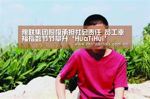 豫联集团积极承担社会责任 员工幸福指数节节攀升‘HuaTiH